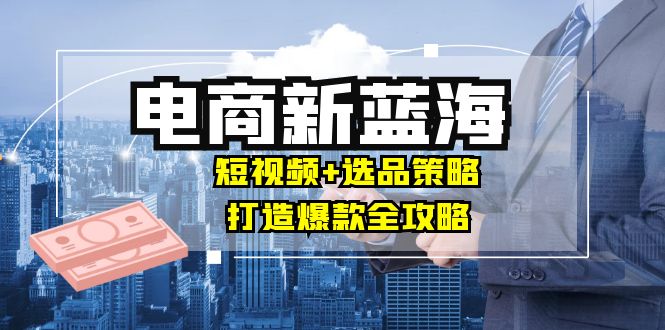 商家必看电商新蓝海：短视频+选品策略，打造爆款全攻略，月入10w+-七七创业网