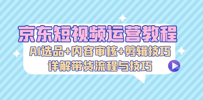 京东短视频运营教程：AI选品+内容审核+剪辑技巧，详解带货流程与技巧-七七创业网